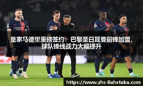 皇家马德里重磅签约：巴黎圣日耳曼前锋加盟，球队锋线战力大幅提升