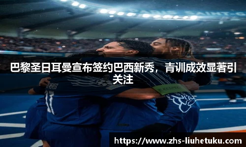 巴黎圣日耳曼宣布签约巴西新秀，青训成效显著引关注